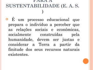 PARA A
SUSTENTABILIDADE (E. A. S.
)
 É um processo educacional que
prepara o indivíduo a perceber que
as relações sociais e econômicas,
socialmente construídas pela
humanidade, devem ser justas e
considerar a Terra a partir da
finitude dos seus recursos naturais
existentes.
 