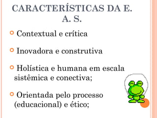CARACTERÍSTICAS DA E.
A. S.
 Contextual e crítica
 Inovadora e construtiva
 Holística e humana em escala
sistêmica e conectiva;
 Orientada pelo processo
(educacional) e ético;
 