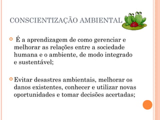 CONSCIENTIZAÇÃO AMBIENTAL
 É a aprendizagem de como gerenciar e
melhorar as relações entre a sociedade
humana e o ambiente, de modo integrado
e sustentável;
 Evitar desastres ambientais, melhorar os
danos existentes, conhecer e utilizar novas
oportunidades e tomar decisões acertadas;
 