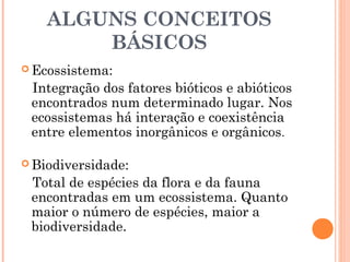 ALGUNS CONCEITOS
BÁSICOS
 Ecossistema:
Integração dos fatores bióticos e abióticos
encontrados num determinado lugar. Nos
ecossistemas há interação e coexistência
entre elementos inorgânicos e orgânicos.
 Biodiversidade:
Total de espécies da flora e da fauna
encontradas em um ecossistema. Quanto
maior o número de espécies, maior a
biodiversidade.
 