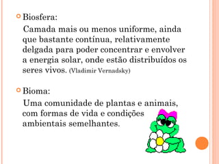  Biosfera:
Camada mais ou menos uniforme, ainda
que bastante contínua, relativamente
delgada para poder concentrar e envolver
a energia solar, onde estão distribuídos os
seres vivos. (Vladimir Vernadsky)
 Bioma:
Uma comunidade de plantas e animais,
com formas de vida e condições
ambientais semelhantes.
 