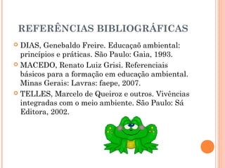 REFERÊNCIAS BIBLIOGRÁFICAS
 DIAS, Genebaldo Freire. Educaçaõ ambiental:
princípios e práticas. São Paulo: Gaia, 1993.
 MACEDO, Renato Luiz Grisi. Referenciais
básicos para a formação em educação ambiental.
Minas Gerais: Lavras: faepe, 2007.
 TELLES, Marcelo de Queiroz e outros. Vivências
integradas com o meio ambiente. São Paulo: Sá
Editora, 2002.
 