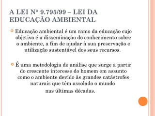 A LEI N° 9.795/99 – LEI DA
EDUCAÇÃO AMBIENTAL
 Educação ambiental é um ramo da educação cujo
objetivo é a disseminação do conhecimento sobre
o ambiente, a fim de ajudar à sua preservação e
utilização sustentável dos seus recursos.
 É uma metodologia de análise que surge a partir
do crescente interesse do homem em assunto
como o ambiente devido às grandes catástrofes
naturais que têm assolado o mundo
nas últimas décadas.
 