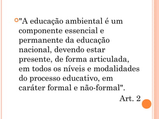 "A educação ambiental é um
componente essencial e
permanente da educação
nacional, devendo estar
presente, de forma articulada,
em todos os níveis e modalidades
do processo educativo, em
caráter formal e não-formal".
Art. 2
 