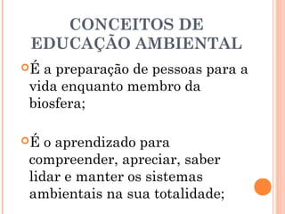 CONCEITOS DE
EDUCAÇÃO AMBIENTAL
É a preparação de pessoas para a
vida enquanto membro da
biosfera;
É o aprendizado para
compreender, apreciar, saber
lidar e manter os sistemas
ambientais na sua totalidade;
 