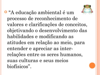  "A educação ambiental é um
processo de reconhecimento de
valores e clarificações de conceitos,
objetivando o desenvolvimento das
habilidades e modificando as
atitudes em relação ao meio, para
entender e apreciar as inter-
relações entre os seres humanos,
suas culturas e seus meios
biofísicos”.
 