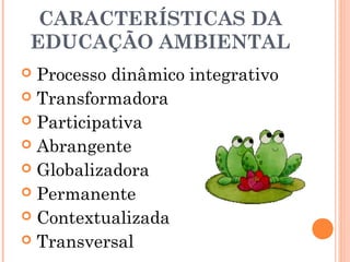 CARACTERÍSTICAS DA
EDUCAÇÃO AMBIENTAL
 Processo dinâmico integrativo
 Transformadora
 Participativa
 Abrangente
 Globalizadora
 Permanente
 Contextualizada
 Transversal
 