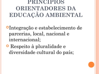 PRINCÍPIOS
ORIENTADORES DA
EDUCAÇÃO AMBIENTAL
Integração e estabelecimento de
parcerias, local, nacional e
internacional;
 Respeito à pluralidade e
diversidade cultural do país;
 