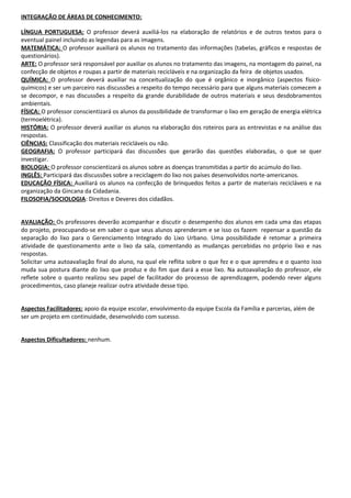 INTEGRAÇÃO DE ÁREAS DE CONHECIMENTO:
LÍNGUA PORTUGUESA: O professor deverá auxiliá-los na elaboração de relatórios e de outros textos para o
eventual painel incluindo as legendas para as imagens.
MATEMÁTICA: O professor auxiliará os alunos no tratamento das informações (tabelas, gráficos e respostas de
questionários).
ARTE: O professor será responsável por auxiliar os alunos no tratamento das imagens, na montagem do painel, na
confecção de objetos e roupas a partir de materiais recicláveis e na organização da feira de objetos usados.
QUÍMICA: O professor deverá auxiliar na conceitualização do que é orgânico e inorgânico (aspectos físicoquímicos) e ser um parceiro nas discussões a respeito do tempo necessário para que alguns materiais comecem a
se decompor, e nas discussões a respeito da grande durabilidade de outros materiais e seus desdobramentos
ambientais.
FÍSICA: O professor conscientizará os alunos da possibilidade de transformar o lixo em geração de energia elétrica
(termoelétrica).
HISTÓRIA: O professor deverá auxiliar os alunos na elaboração dos roteiros para as entrevistas e na análise das
respostas.
CIÊNCIAS: Classificação dos materiais recicláveis ou não.
GEOGRAFIA: O professor participará das discussões que gerarão das questões elaboradas, o que se quer
investigar.
BIOLOGIA: O professor conscientizará os alunos sobre as doenças transmitidas a partir do acúmulo do lixo.
INGLÊS: Participará das discussões sobre a reciclagem do lixo nos países desenvolvidos norte-americanos.
EDUCAÇÃO FÍSICA: Auxiliará os alunos na confecção de brinquedos feitos a partir de materiais recicláveis e na
organização da Gincana da Cidadania.
FILOSOFIA/SOCIOLOGIA: Direitos e Deveres dos cidadãos.
AVALIAÇÃO: Os professores deverão acompanhar e discutir o desempenho dos alunos em cada uma das etapas
do projeto, preocupando-se em saber o que seus alunos aprenderam e se isso os fazem repensar a questão da
separação do lixo para o Gerenciamento Integrado do Lixo Urbano. Uma possibilidade é retomar a primeira
atividade de questionamento ante o lixo da sala, comentando as mudanças percebidas no próprio lixo e nas
respostas.
Solicitar uma autoavaliação final do aluno, na qual ele reflita sobre o que fez e o que aprendeu e o quanto isso
muda sua postura diante do lixo que produz e do fim que dará a esse lixo. Na autoavaliação do professor, ele
reflete sobre o quanto realizou seu papel de facilitador do processo de aprendizagem, podendo rever alguns
procedimentos, caso planeje realizar outra atividade desse tipo.
Aspectos Facilitadores: apoio da equipe escolar, envolvimento da equipe Escola da Família e parcerias, além de
ser um projeto em continuidade, desenvolvido com sucesso.
Aspectos Dificultadores: nenhum.

 