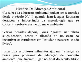 História Da Educação Ambiental
•As raízes da educação ambiental podem ser rastreadas
desde o século XVIII, quando Jean-Jacques Rousseau
destacou a importância da metodologia que se
concentra sobre o ensino do meio ambiente.
•Várias décadas depois, Louis Agassiz, naturalista
suíço-nascido, ecoou a filosofia de Rousseau ao
incentivar os estudantes em “estudar a natureza, e não
livros”.
•Estes dois estudiosos influentes ajudaram a lançar as
bases para programa de educação de concreto
ambiental que tiveram lugar no final do século XIX e
 