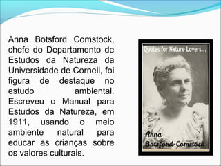 Anna Botsford Comstock,
chefe do Departamento de
Estudos da Natureza da
Universidade de Cornell, foi
figura de destaque no
estudo ambiental.
Escreveu o Manual para
Estudos da Natureza, em
1911, usando o meio
ambiente natural para
educar as crianças sobre
os valores culturais.
 