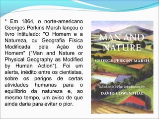 * Em 1864, o norte-americano
Georges Perkins Marsh lançou o
livro intitulado: "O Homem e a
Natureza, ou Geografia Física
Modificada pela Ação do
Homem" ("Man and Nature or
Physical Geography as Modified
by Human Action"). Foi um
alerta, inédito entre os cientistas,
sobre os perigos de certas
atividades humanas para o
equilíbrio da natureza e, ao
mesmo tempo, um aviso de que
ainda daria para evitar o pior.
 