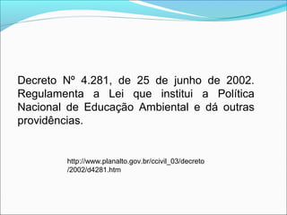 Decreto Nº 4.281, de 25 de junho de 2002.
Regulamenta a Lei que institui a Política
Nacional de Educação Ambiental e dá outras
providências.
http://www.planalto.gov.br/ccivil_03/decreto
/2002/d4281.htm
 