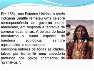 Em 1854, nos Estados Unidos, o chefe
indígena Seattle remeteu uma célebre
correspondência ao governo norte-
americano, em ...