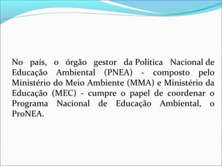 No país, o órgão gestor da Política Nacional de
Educação Ambiental (PNEA) - composto pelo
Ministério do Meio Ambiente (MMA) e Ministério da
Educação (MEC) - cumpre o papel de coordenar o
Programa Nacional de Educação Ambiental, o
ProNEA.
 