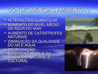 CONSEQUÊNCIAS AAMMBBIIEENNTTAAIISS 
 AALLTTEERRAAÇÇÕÕEESS CCLLIIMMÁÁTTIICCAASS 
 AAUUMMEENNTTOO DDOO NNÍÍVVEELL MMÉÉDDIIOO 
DDAA ÁÁGGUUAA DDOO MMAARR 
 AAUUMMEENNTTOO DDEE CCAATTÁÁSSTTRROOFFEESS 
NNAATTUURRAAIISS 
 DDIIMMIINNUUIIÇÇÃÃOO DDAA QQUUAALLIIDDAADDEE 
DDOO AARR EE ÁÁGGUUAA 
 DDEEGGRRAADDAAÇÇÃÃOO 
EESSTTÉÉTTIICCAA//VVIISSUUAALL EE DDAA 
PPAAIISSAAGGEEMM NNAATTUURRAALL EE 
CCUULLTTUURRAALL 
 