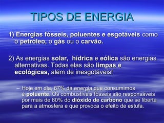 TTIIPPOOSS DDEE EENNEERRGGIIAA 
1) EEnneerrggiiaass ffóósssseeiiss,, ppoolluueenntteess ee eessggoottáávveeiiss ccoommoo 
oo ppeettrróólleeoo,, oo ggááss oouu oo ccaarrvvããoo.. 
22)) AAss eenneerrggiiaass ssoollaarr,, hhííddrriiccaa ee eeóólliiccaa ssããoo eenneerrggiiaass 
aalltteerrnnaattiivvaass.. TTooddaass eellaass ssããoo lliimmppaass ee 
eeccoollóóggiiccaass,, aalléémm ddee iinneessggoottáávveeiiss!! 
– HHoojjee eemm ddiiaa,, 8877%% ddaa eenneerrggiiaa qquuee ccoonnssuummiimmooss 
éé ppoolluueennttee.. OOss ccoommbbuussttíívveeiiss ffóósssseeiiss ssããoo rreessppoonnssáávveeiiss 
ppoorr mmaaiiss ddee 8800%% ddoo ddiióóxxiiddoo ddee ccaarrbboonnoo qquuee ssee lliibbeerrttaa 
ppaarraa aa aattmmoossffeerraa ee qquuee pprroovvooccaa oo eeffeeiittoo ddee eessttuuffaa.. 
 