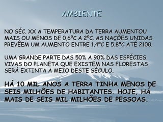 AAMMBBIIEENNTTEE 
NNOO SSÉÉCC.. XXXX AA TTEEMMPPEERRAATTUURRAA DDAA TTEERRRRAA AAUUMMEENNTTOOUU 
MMAAIISS OOUU MMEENNOOSS DDEE 00,,66ºCC AA 22ºCC.. AASS NNAAÇÇÕÕEESS UUNNIIDDAASS 
PPRREEVVÊÊEEMM UUMM AAUUMMEENNTTOO EENNTTRREE 11,,44ºCC EE 55,,88ºCC AATTÉÉ 22110000.. 
UUMMAA GGRRAANNDDEE PPAARRTTEE DDAASS 5500%% AA 9900%% DDAASS EESSPPÉÉCCIIEESS 
VVIIVVAASS DDOO PPLLAANNEETTAA QQUUEE EEXXIISSTTEEMM NNAASS FFLLOORREESSTTAASS 
SSEERRÁÁ EEXXTTIINNTTAA AA MMEEIIOO DDEESSTTEE SSÉÉCCUULLOO.. 
HHÁÁ 1100 MMIILL AANNOOSS AA TTEERRRRAA TTIINNHHAA MMEENNOOSS DDEE 
SSEEIISS MMIILLHHÕÕEESS DDEE HHAABBIITTAANNTTEESS.. HHOOJJEE,, HHÁÁ 
MMAAIISS DDEE SSEEIISS MMIILL MMIILLHHÕÕEESS DDEE PPEESSSSOOAASS.. 
 