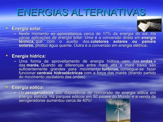 EENNEERRGGIIAASS AALLTTEERRNNAATTIIVVAASS 
 EEnneerrggiiaa ssoollaarr:: 
– NNeessttee mmoommeennttoo ssóó aapprroovveeiittaammooss cceerrccaa ddee 1177%% ddaa eenneerrggiiaa ddoo ssooll.. HHáá 
vváárriiaass aapplliiccaaççõõeess ddee eenneerrggiiaa ssoollaarr.. UUmmaa éé aa ccoonnvveerrssããoo ddiirreettaa eemm eenneerrggiiaa 
ttéérrmmiiccaa,, qquuee ccoomm oo aauuxxíílliioo ddooss ccoolleettoorreess ssoollaarreess oouu ppaaiinnééiiss 
ssoollaarreess,, pprroodduuzz áágguuaa qquueennttee.. OOuuttrraa éé aa ccoonnvveerrssããoo eemm eenneerrggiiaa eellééttrriiccaa.. 
 EEnneerrggiiaa hhííddrriiccaa:: 
– UUmmaa ffoorrmmaa ddee aapprroovveeiittaammeennttoo ddee eenneerrggiiaa hhííddrriiccaa vveemm ddaass oonnddaass ee 
ddaass mmaarrééss.. QQuuaannddoo aass ddiiffeerreennççaass eennttrree mmaarréé aallttaa ee mmaarréé bbaaiixxaa ssããoo 
ssuuffiicciieenntteemmeennttee ggrraannddeess ppaarraa mmoovviimmeennttaarr ttuurrbbiinnaass,, ccoonnsseegguuee--ssee ffaazzeerr 
ffuunncciioonnaarr cceennttrraaiiss hhiiddrrooeellééccttrriiccaass ccoomm aa ffoorrççaa ddaass mmaarrééss ((ttiirraannddoo ppaarrttiiddoo 
ddoo mmoovviimmeennttoo oosscciillaattóórriioo ddaass oonnddaass)).. 
 EEnneerrggiiaa eeóólliiccaa:: 
– OOss aaeerrooggeerraaddoorreess ssããoo ddiissppoossiittiivvooss ddee ccoonnvveerrssããoo ddee eenneerrggiiaa eeóólliiccaa eemm 
eenneerrggiiaa eellééttrriiccaa.. HHáá ppaarrqquueess eeóólliiccooss eemm 5500 ppaaíísseess ddoo MMuunnddoo ee aa vveennddaa ddee 
aaeerrooggeerraaddoorreess aauummeennttoouu cceerrccaa ddee 4400%%!! 
 