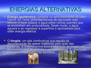 EENNEERRGGIIAASS AALLTTEERRNNAATTIIVVAASS 
 EEnneerrggiiaa ggeeoottéérrmmiiccaa:: ccoonnssiissttee nnoo aapprroovveeiittaammeennttoo ddoo ccaalloorr 
iinntteerriioorr ddaa TTeerrrraa.. UUmmaa ddaass ffoorrmmaass ddee aapprroovveeiittaarr eessttee 
rreeccuurrssoo éé ffaazzeerr ppaassssaarr aa áágguuaa ppeellaass rroocchhaass qquueenntteess qquuee 
ssee eennccoonnttrraamm eemm pprrooffuunnddiiddaaddee.. DDeessttee mmooddoo,, aa áágguuaa 
aaqquueeccee ee aaoo rreeggrreessssaarr àà ssuuppeerrffíícciiee éé aapprroovveeiittaaddaa ppaarraa 
oobbtteerr eenneerrggiiaa eellééttrriiccaa;; 
 OO bbiiooggááss:: uumm ggááss ccoommbbuussttíívveell qquuee rreessuullttaa ddaa 
ddeeccoommppoossiiççããoo ddee rreessttooss oorrggâânniiccooss ppeellaa aaççããoo ddaass 
bbaaccttéérriiaass.. AA mmaattéérriiaa--pprriimmaa ppaarraa aa oobbtteennççããoo ddee bbiiooggááss ssããoo 
ooss eexxccrreemmeennttooss ddee aanniimmaaiiss ee rreessttooss vveeggeettaaiiss.. ÉÉ uummaa ffoonnttee 
eenneerrggééttiiccaa mmuuiittoo uuttiilliizzaaddaa nnaa CChhiinnaa.. 
 