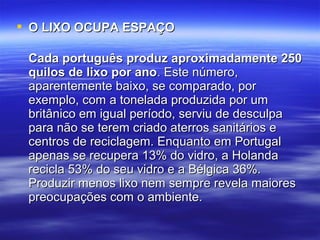  OO LLIIXXOO OOCCUUPPAA EESSPPAAÇÇOO 
CCaaddaa ppoorrttuugguuêêss pprroodduuzz aapprrooxxiimmaaddaammeennttee 225500 
qquuiillooss ddee lliixxoo ppoorr aannoo.. EEssttee nnúúmmeerroo,, 
aappaarreenntteemmeennttee bbaaiixxoo,, ssee ccoommppaarraaddoo,, ppoorr 
eexxeemmpplloo,, ccoomm aa ttoonneellaaddaa pprroodduuzziiddaa ppoorr uumm 
bbrriittâânniiccoo eemm iigguuaall ppeerrííooddoo,, sseerrvviiuu ddee ddeessccuullppaa 
ppaarraa nnããoo ssee tteerreemm ccrriiaaddoo aatteerrrrooss ssaanniittáárriiooss ee 
cceennttrrooss ddee rreecciiccllaaggeemm.. EEnnqquuaannttoo eemm PPoorrttuuggaall 
aappeennaass ssee rreeccuuppeerraa 1133%% ddoo vviiddrroo,, aa HHoollaannddaa 
rreecciiccllaa 5533%% ddoo sseeuu vviiddrroo ee aa BBééllggiiccaa 3366%%.. 
PPrroodduuzziirr mmeennooss lliixxoo nneemm sseemmpprree rreevveellaa mmaaiioorreess 
pprreeooccuuppaaççõõeess ccoomm oo aammbbiieennttee.. 
 