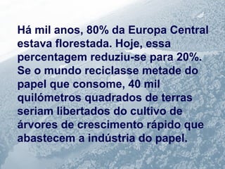 Há mil anos, 80% da Europa Central 
estava florestada. Hoje, essa 
percentagem reduziu-se para 20%. 
Se o mundo reciclasse metade do 
papel que consome, 40 mil 
quilómetros quadrados de terras 
seriam libertados do cultivo de 
árvores de crescimento rápido que 
abastecem a indústria do papel. 
 