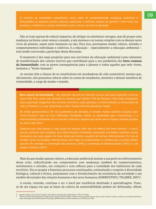  
09O conceito de sociedades sustentáveis inclui, além da sustentabilidade ecológica, ambiental e
pessoas, a cidadania e a justiça distributiva, para a atual e as futuras gerações.
Não se trata apenas de reduzir impactos, de mitigar ou minimizar estragos, mas de propor uma
está sendo convocada a participar dessa discussão.
O momento é dos mais propícios para nos servirmos da educação ambiental como elemento
bens comuns
da humanidade, com as piores consequências para o planeta e todos aqueles que nele vivem,
As escolas têm a chance de se constituírem em incubadoras de vida sustentável, mesmo que,
obviamente, não possamos colocar sobre as costas de estudantes, docentes e demais membros da
comunidade, a carga de mudar o mundo.
dessa crise, radicalizando seu compromisso com mudanças também de comportamentos,
5
.
A escola, contudo, continua a ser o local por excelência destinado à aprendizagem. Trata-
Bens comuns da Humanidade – são sistemas naturais de interesse comum, dos quais depende a Vida de
nossa Mãe Terra, como, por exemplo, os oceanos, que cobrem 70% do Planeta e hoje estão ameaçados
pela exploração exagerada dos recursos marinhos e pela poluição; a biodiversidade, ou diversidade da
vida no Planeta; o ar que respiramos; e até o Espaço Cósmico, tão pouco falado.
Na órbita geossincrônica (35 mil quilômetros de altitude), já existem muitos satélites lançados pelo
na nossa “mãe Terra”.
Sabemos que cada pessoa, e cada grupo de pessoas, deve agir em defesa dos bens comuns – e que é
preciso conhecer, para proteger. Sua administração, entretanto, transcende jurisdições nacionais, sendo
necessária uma ação global em favor deles, que tenha o suporte de normas internacionais. Por isso, já
existem várias Convenções Internacionais para reger os compromissos e cuidados que os países devem
assumir. Por exemplo: a Convenção dos Oceanos (1958), a Convenção da Biodiversidade (1992), e a do
Espaço Cósmico (1967)4
.
4 Agenda Ecológica Gaia, de Silvia Czapski e Sueli Bacha, publicada pela Global Editora. 1992 (1ª edição).
5 “Políticas de Educação Ambiental do Órgão Gestor”.Artigo de Rachel Trajber e Marcos Sorrentino, publicado em Vamos cuidar do Brasil: conceitos e práticas em educação ambiental na
escola. Publicação da CGEA/Ministério da Educação, DEA/Ministério do Meio Ambiente, com UNESCO, em 2007.
 