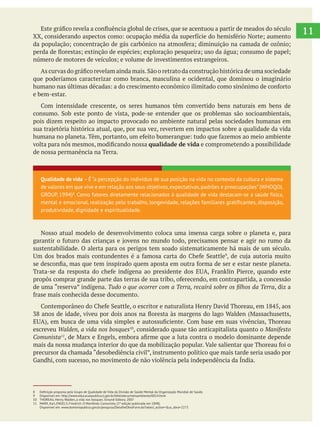 11
que poderíamos caracterizar como branca, masculina e ocidental, que dominou o imaginário
e bem-estar.
pois dizem respeito ao impacto provocado no ambiente natural pelas sociedades humanas em
qualidade de vida e comprometendo a possibilidade
de nossa permanência na Terra.
Nosso atual modelo de desenvolvimento coloca uma imensa carga sobre o planeta e, para
sustentabilidade. O alerta para os perigos tem soado sistematicamente há mais de um século.
, diz a
escreveu Walden, a vida nos bosques , considerado quase tão anticapitalista quanto o Manifesto
Comunista11
Qualidade de vida – É “a percepção do indivíduo de sua posição na vida no contexto da cultura e sistema
de valores em que vive e em relação aos seus objetivos,expectativas,padrões e preocupações”(WHOQOL
GROUP, 1994)8
. Como fatores diretamente relacionados à qualidade de vida destacam-se a saúde física,
mental e emocional, realização pelo trabalho, longevidade, relações familiares gratificantes, disposição,
produtividade, dignidade e espiritualidade.
9 Disponível em: http://www.educacaopublica.rj.gov.br/biblioteca/meioambiente/0014.html
10 THOREAU, Henry. Walden, a vida nos bosques. Ground Editora. 2007
11 MARX, Karl, ENGELS, Friedrich. O Manifesto Comunista. (1ª edição publicada em 1848).
Disponível em: www.dominiopublico.gov.br/pesquisa/DetalheObraForm.do?select_action=&co_obra=2273
 