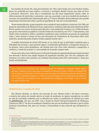  
12
A primavera silenciosa12
. Essa obra é considerada um dos mais importantes alertas sobre os
inquietação internacional sobre a perda da qualidade de vida em escala planetária.
que gerou controvérsia ao publicar o estudo Limites do Crescimento . O documento, com
.
O modelo dominante do século XXI baseia-se na visão de que as principais condições para a
violência, o medo da escassez e a necessidade de acumular sempre mais.
tem deixado à deriva uma ampla margem da população mundial, que vive em condições sub-
justiça socioambiental.
Globalização e a resposta do clima
a maioria dos países do mundo aderiu ao modo de produção, às opções energéticas, ao estilo
da globalização
humanas contribuem, sim, para seu avanço, a humanidade se deu conta de que ultrapassou os
limites.
12 CARSON, Rachel. A primavera silenciosa. Melhoramentos, 1968.
13 Limites do Crescimento: Um Relatório para o Projeto do Clube de Roma sobre o Dilema da Humanidade, de autoria de Donald e Daniela Meadows, J. Randers, e W. Behrens, pela Editora
Perspectiva em 1972.
14 Conferência das Nações Unidas sobre o Meio Ambiente Humano, conhecida como Conferência de Estocolmo. Realizada de 5 a 17 de junho em Estocolmo, Suécia, é considerada o
primeiro grande encontro internacional, com representantes de mais de 100 nações, para discutir problemas ambientais. Resultou em um do documento histórico, com 24 artigos, e
teve como desdobramento a criação do Programa das Nações Unidas para o Meio Ambiente (PNUMA), a primeira agência ambiental global.
15 O documento-síntese está disponível, em vários idiomas, no site do IPCC: www.ipcc.ch/publications_and_data/publications_ipcc_fourth_assessment_report_synthesis_report.htm
(veja outros links em “Saiba Mais”).
Com a busca de uma formação “mais completa possível” de estudantes, a educação integral ajuda a
vida,à justiça socioambiental.O caminho passa pela interseção entre diferentes campos de conhecimento
(inter,pluri e transdisciplinaridade),e no nosso caso,pela articulação do macrocampo EducaçãoAmbiental
com os diferentes macrocampos, como: acompanhamento pedagógico, comunicação e uso de mídias,
educação econômica etc.
 