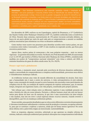13
Conferência
do Clima
busca de um pacto global por meio do qual cada país se comprometesse a assumir as medidas
práticas necessárias para minimizar ou evitar os desastres ambientais.
encontros posteriores.
Pensar e agir local e globalmente
e vislumbrarmos mudanças radicais.
lugar a uma concepção de mundo na qual os seres humanos são encarados como participantes da
tempo, integram um organismo maior, com vida própria, constituído pelo próprio planeta.
e não mudará, mas sim em rever o atual superuso desses recursos naturais, visando reverter o
desequilíbrio, que leva às mudanças ambientais globais.
sistema,indicam a educação ambiental para produzir alterações nos comportamentos individuais
Globalização – Esse fenômeno caracteriza-se pela expansão capitalista, visando à ampliação de
mercados e de lucros (produção e consumo). Embora tenha se intensificado nas últimas décadas, o
processo de globalização é antigo: iniciou-se com as grandes navegações do século XV, intensificou-se
na Revolução Industrial e conquistou a sua feição atual com a revolução tecnológica, que imprimiu um
ritmo ainda mais acelerado às mudanças após a 2ª Guerra Mundial.A globalização está alterando nossas
características sociais, culturais e políticas com uma impressionante rapidez e de forma contraditória.
Entre outros aspectos,incentiva a formação de blocos de países e,por outro lado,acirra os nacionalismos,
o racismo e a xenofobia, pois o capital é globalizado, mas o trabalho, não.
 