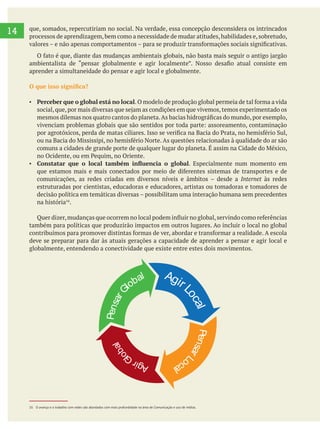 14 que, somados, repercutiriam no social. Na verdade, essa concepção desconsidera os intrincados
processos de aprendizagem,bem como a necessidade de mudar atitudes,habilidades e,sobretudo,
aprender a simultaneidade do pensar e agir local e globalmente.
Perceber que o global está no local
. Especialmente num momento em
Internet às redes
estruturadas por cientistas, educadoras e educadores, artistas ou tomadoras e tomadores de
na história .
também para políticas que produzirão impactos em outros lugares. Ao incluir o local no global
deve se preparar para dar às atuais gerações a capacidade de aprender a pensar e agir local e
globalmente, entendendo a conectividade que existe entre estes dois movimentos.
AgirL
ocal
PensarG
lobal
AgirGl
obal
PensarL
ocal
16 O avanço e o trabalho com redes são abordados com mais profundidade na área de Comunicação e uso de mídias.
 
