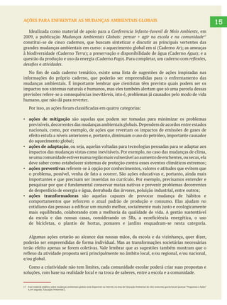 15AÇÕES PARA ENFRENTAR AS MUDANÇAS AMBIENTAIS GLOBAIS
Idealizada como material de apoio para a Conferencia Infanto-Juvenil de Meio Ambiente, em
Mudanças Ambientais Globais pensar + agir na escola e na comunidade
constitui-se de cinco cadernos, que buscam sintetizar e discutir as principais vertentes das
Ar
Terra Água
Fogo
e atividades.
mudanças ambientais. É importante lembrar que cientistas têm previsto quais podem ser os
impactos nos sistemas naturais e humanos, mas eles também alertam que só uma parcela dessas
humano, que não dá para reverter.
ações de mitigação são aquelas que podem ser tomadas para minimizar os problemas
previsíveis,decorrentes das mudanças ambientais globais.Dependem de acordos entre estados
nacionais, como, por exemplo, de ações que revertam os impactos de emissões de gases de
ações de adaptação
seumacomunidadeestivernumaregiãomaisvulnerávelaoaumentodeenchentes,ousecas,ela
ações preventivas
ações transformadoras são aquelas capazes de provocar mudança de hábitos e
mais equilibrado, colaborando com a melhoria da qualidade de vida. A gestão sustentável
Algumas ações estarão ao alcance das nossas mãos, da escola e da vizinhança, quer dizer,
soluções, com base na realidade local e na troca de saberes, entre a escola e a comunidade.
17 Esse material didático sobre mudanças ambientais globais está disponível na Internet, na área de Educação Ambiental do sítio www.mec.gov.br/secad (acessar “Programas e Ações”
e, em seguida,“Educação Ambiental”).
 