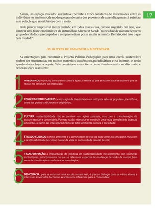 17
essa relação que se estabelece com o meio.
tem mudado”.
OS 10 ITENS DE UMA ESCOLA SUSTENTÁVEL
podem ser encontradas em muitos materiais acadêmicos, paradidáticos e na internet, e serão
INTEGRIDADE: é preciso conciliar discurso e ações; a teoria do que se faz em sala de aula e o que se
realiza no cotidiano da instituição;
1
CONHECIMENTO E SABERES :
artes dos povos tradicionais e originários;
2CULTURA: sustentabilidade não se constrói com ações pontuais, mas com a transformação da
cultura escolar e comunitária. Por essa razão, necessita-se construir uma visão complexa da questão
ambiental, a partir das interações dinâmicas entre ambiente, cultura e sociedade;
3
ÉTICA DO CUIDADO: o meio ambiente é a comunidade de vida da qual somos só uma parte, mas com
a responsabilidade de cuidar. Cuidar da vida, da comunidade escolar, de nós;
4TRANSFORMAÇÃO: a implantação de políticas de sustentabilidade nos confronta com inúmeras
contradições, principalmente no que se refere aos aspectos de mudanças de visão de mundo, bem
como de viabilização econômica ou tecnológica;
5
DEMOCRACIA: para se construir uma escola sustentável, é preciso dialogar com os vários atores e
interesses envolvidos, tornando a escola uma referência para a comunidade;
6
 