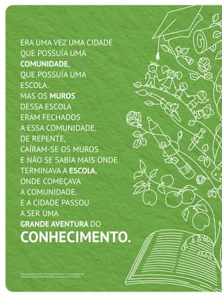 ERA UMA VEZ UMA CIDADE
QUE POSSUÍA UMA
COMUNIDADE,
QUE POSSUÍA UMA
ESCOLA.
MAS OS MUROS
DESSA ESCOLA
ERAM FECHADOS
A ESSA COMUNIDADE.
DE REPENTE,
CAÍRAM-SE OS MUROS
E NÃO SE SABIA MAIS ONDE
TERMINAVA A ESCOLA,
ONDE COMEÇAVA
A COMUNIDADE.
E A CIDADE PASSOU
A SER UMA
GRANDE AVENTURA DO
CONHECIMENTO.
Texto extraído do DVD "O Direito de Aprender", uma realização da
Associação Cidade Escola Aprendiz, em parceria com a UNICEF.
 