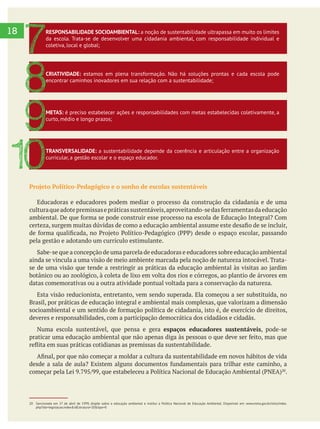 18
Projeto Político-Pedagógico e o sonho de escolas sustentáveis
Educadoras e educadores podem mediar o processo da construção da cidadania e de uma
pela gestão e adotando um currículo estimulante.
ainda se vincula a uma visão de meio ambiente marcada pela noção de natureza intocável. Trata-
botânico ou ao zoológico, à coleta de lixo em volta dos rios e córregos, ao plantio de árvores em
datas comemorativas ou a outra atividade pontual voltada para a conservação da natureza.
Esta visão reducionista, entretanto, vem sendo superada. Ela começou a ser substituída, no
Brasil, por práticas de educação integral e ambiental mais complexas, que valorizam a dimensão
deveres e responsabilidades, com a participação democrática dos cidadãos e cidadãs.
Numa escola sustentável, que pensa e gera espaços educadores sustentáveis, pode-se
.
RESPONSABILIDADE SOCIOAMBIENTAL: a noção de sustentabilidade ultrapassa em muito os limites
da escola. Trata-se de desenvolver uma cidadania ambiental, com responsabilidade individual e
coletiva, local e global;
7
CRIATIVIDADE: estamos em plena transformação. Não há soluções prontas e cada escola pode
encontrar caminhos inovadores em sua relação com a sustentabilidade;
8
METAS: é preciso estabelecer ações e responsabilidades com metas estabelecidas coletivamente, a
curto, médio e longo prazos;
9
TRANSVERSALIDADE: a sustentabilidade depende da coerência e articulação entre a organização
curricular, a gestão escolar e o espaço educador.
10
20 Sancionada em 27 de abril de 1999, dispõe sobre a educação ambiental e institui a Política Nacional de Educação Ambiental. Disponível em: www.mma.gov.br/sitio/index.
php?ido=legislacao.index&idEstrutura=20&tipo=0
 