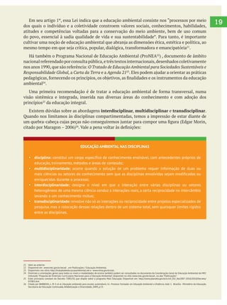 19dos quais o indivíduo e a coletividade constroem valores sociais, conhecimentos, habilidades,
atitudes e competências voltadas para a conservação do meio ambiente, bem de uso comum
.
O Tratado de Educação Ambiental para Sociedades Sustentáveis e
Responsabilidade Global, a Carta da Terra e a Agenda 21
ambiental .
visão sistêmica e integrada, inserida nas diversas áreas do conhecimento e com adoção dos
princípios da educação integral.
Existem dúvidas sobre as abordagens interdisciplinar, multidisciplinar e transdisciplinar.
Quando nos limitamos às disciplinas compartimentadas, temos a impressão de estar diante de
21 Idem ao anterior.
22 Disponível em www.mec.gov.br/secad , em Publicações / Educação Ambiental.
23 Disponíveis nos sítios http://tratadodeeducacaoambiental.net e www.mma.gov.br/saic .
24 Diretrizes e orientações gerais para todos os níveis e modalidades de ensino também podem ser consultadas no documento da Coordenação-Geral de Educação Ambiental do MEC
intitulado “Proposta de Diretrizes Curriculares Nacionais para a Educação Ambiental”, disponível no sítio www.mec.gov.br/secad , na aba “Publicações”.
25 Estes princípios constam do Decreto 7.083/10, que dispõe sobre o programa Mais Educação. Disponível em: http://www.planalto.gov.br/ccivil_03/_Ato2007-2010/2010/Decreto/
D7083.htm
26 Citado por BARBOZA, L. M. V. et al. Educação ambiental para escolas sustentáveis. In.: Processo Formador em Educação Ambiental a Distância, mód. 1. Brasília : Ministério da Educação.
Secretaria de Educação Continuada, Alfabetização e Diversidade, 2009, p.53.
EDUCAÇÃO AMBIENTAL NAS DISCIPLINAS
disciplina: constitui um corpo específico de conhecimento ensinável, com antecedentes próprios de
educação, treinamento, métodos e áreas de conteúdo;
multidisciplinaridade: ocorre quando a solução de um problema requer informação de duas ou
mais ciências ou setores do conhecimento sem que as disciplinas envolvidas sejam modificadas ou
enriquecidas durante o processo;
interdisciplinaridade: designa o nível em que a interação entre várias disciplinas ou setores
heterogêneos de uma mesma ciência conduz a interações reais, a certa reciprocidade no intercâmbio
levando a um conhecimento mútuo;
transdisciplinaridade: envolve não só as interações ou reciprocidade entre projetos especializados de
pesquisa, mas a colocação dessas relações dentro de um sistema total, sem quaisquer limites rígidos
entre as disciplinas.
 