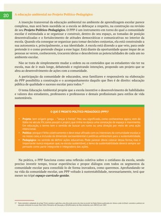  
20 A educação ambiental no Projeto Político-Pedagógico
A inserção transversal da educação ambiental no ambiente de aprendizagem escolar parece
complexa, mas será bem-sucedida se a escola se debruçar a respeito, na construção ou revisão
de seu Projeto Político-Pedagógico
escolar é estimulada a se organizar e construir, dentro do seu espaço, as tomadas de posição
sua autonomia e, principalmente, a sua identidade. A escola está dizendo a que veio, para onde
pretende ir e como pretende chegar a esse lugar. Está diante da oportunidade quase ímpar de as
pessoas se verem, conhecerem, trocarem ideias e descobrirem as potencialidades de cada um no
ambiente escolar.
Não se trata de simplesmente mudar a ordem ou os conteúdos que os estudantes vão ter na
abra ao desenvolvimento de ações com a comunidade.
pública de qualidade e sucesso escolar para todos.
O tema Educação Ambiental propõe que a escola incentive o desenvolvimento de habilidades
sustentáveis.
27 Texto extraído e adaptado do artigo “Entre camelos e galinhas, uma discussão acerca da vida na escola”, de Najla Veloso, publicado em: Vamos cuidar do Brasil: conceitos e práticas em
educação ambiental na escola. Pela CGEA/ Ministério da Educação, e DEA/Ministério do Meio Ambiente, com UNESCO, em 2007.
O QUE É PROJETO POLÍTICO-PEDAGÓGICO (PPP)?
Projeto: tem origem grega “lançar à frente”. Mas seu significado, como conhecemos agora, vem da
Itália no século XV,como pourjet e project,que tinha na época uma conotação de espaço e movimento.
Em educação, o termo tem o sentido de buscar um rumo ou uma direção por meio de uma ação
intencional.
Político: porque é feito coletivamente e deve estar afinado com os interesses da comunidade escolar,e
no nosso caso,a inclusão da dimensão socioambiental e políticas ambientais para a sustentabilidade.
Pedagógico: no sentido de definir ações educativas. Pode parecer óbvio colocar dessa forma, mas é
importante nunca esquecer que, na escola sustentável, o tema da sustentabilidade deverá sempre ser
pensado como parte integrante e integradora das ações.
preciso investir tempo, trocar experiências e propor diálogos com todos os segmentos da
mexer no tripé espaço-currículo-gestão.
 
