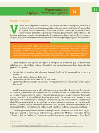 21
O espaço sustentável
V 
amos então repensar o ambiente, no sentido de torná-lo integrador, educador e
sustentável,o que implica sua adequação em termos arquitetônicos,isto é,redesenhar
arquitetônico, pensando pequenas intervenções, para ampliar o aproveitamento da
debates e ações para reduzir emissões de carbono e ao mesmo tempo ampliar o bem-estar das
Os materiais construtivos são adaptados às condições locais do bioma onde se encontra a
escola?
da energia?
Ouvimos que nosso país tem uma matriz energética mais limpa que a da maioria das nações.
Mudanças Ambientais Globais
– Pensar + Agir na Escola e na Comunidade Fogo, dando
5
Representando
espaço + currículo + gestão
Anísio Teixeira, entre 1931 e 1935, quando diretor de instrução pública do Brasil, já pensava no papel
pedagógico da organização do espaço escolar, no âmbito do pensamento educacional. A proposta
arquitetônica de Anísio Teixeira servia de apoio a uma nova e ousada concepção das práticas escolares,
com seis tipos de programas arquitetônicos diferentes de escola-classe e escola-parque vinculados a uma
filosofia escolanovista28
. Segundo esse pensamento,“uma nova educação pede uma nova arquitetura”29
.
28 Movimento criado por um grupo de intelectuais na década de 1920, que ganhou impulso após a divulgação do Manifesto da Escola Nova (1932), onde se defende a universalização
da escola pública, laica e gratuita. Entre os seus signatários, estava Anísio Teixeira.
29 DÓREA, Célia. Anísio Teixeira e a arquitetura escolar: planejando escolas, construindo sonhos. Tese de doutorado, UNEB/ em Impulso, Piracicaba, 17(44): 107-109, 2006.
 