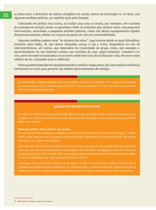  
22 algumas medidas práticas, no capítulo Ação pela Energia.
intervenções, associadas a pequenas atitudes práticas, como não deixar equipamentos ligados
desnecessariamente, obtém-se avanços do ponto de vista da sustentabilidade.
inclusive pela mídia, de não deixar lâmpadas acesas à toa e evitar desperdício no uso de
eletroeletrônicos, até outras, que dependem da criatividade do grupo, como, por exemplo, o
teto, perto de onde há luminárias ou no ponto onde bate a luz do sol durante o dia, ele serve como
estruturais no local, para garantir um melhor aproveitamento de energia.
As informações coletadas podem servir para debater também a articulação com outros macrocampos
do conhecimento, como o da educação econômica30
, da arte, geografia e história. As conclusões poderão
influenciar a tomada de decisão.
QUANDO UMA DECISÃO POLÍTICA AJUDA
Em junho de 2006, a Prefeitura de Salvador (BA) anunciou uma intervenção nos prédios escolares com
relação a um material construtivo por várias décadas muito difundido e,mais recentemente,questionado
pelos riscos à saúde.
Telhas de amianto serão retiradas das escolas
Na semana do Meio Ambiente, a Prefeitura, por meio da Secretaria Municipal da Educação e Cultura
(SMEC), está lançando um programa de substituição das coberturas de telhas de amianto das escolas
municipais por coberturas ecológicas.
DeacordocomosecretáriomunicipaldaEducaçãoeCultura,estetipodecoberturaprovocadesconfortável
calor nas salas de aula, interferindo no desempenho das atividades pedagógicas, além de se tratar de
matéria-prima prejudicial à saúde.“Com este projeto, estaremos trazendo conforto ambiental para todos
A aspiração do amianto pode provocar sérios danos à saúde, comprometendo o sistema respiratório. Os
sintomas que podem aparecer depois de 20 a 30 anos após o contato direto são: cansaço, falta de ar,
30 Veja também a Atividade 2, proposta neste caderno.
 