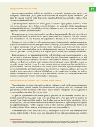 23Espaços dentro e fora da escola
Outros aspectos também poderão ser avaliados, com relação aos espaços da escola e sua
inserção na comunidade. Qual a quantidade de árvores em relação ao espaço construído? Que
existam, como são utilizados?
.
com os estudantes em sala de aula e nas dependências da escola e em seu entorno imediato?
aoportunidadedevivenciaremogostopelaciênciaetecnologia,aculturaeotrabalho,adiversidade
o mundo, perceber a cidade, conhecer e se preparar para conviver com o seu entorno imediato?
Essas são questões que a educação ambiental pode contribuir para equacionar, quando se abre
trata-se de uma educação ambiental que deve ir além dos muros da escola. Observando a cidade,
públicas, centros culturais, telecentros, salas verdes, pontos de cultura, espaços com experiências
inovadoras realizadas por organizações não governamentais, empresas, órgãos do governo, etc.
ambientais desenvolvidos na escola e com a comunidade, o bairro e a cidade possibilita maior
interação, socialização do saber e construção de cidadania.
Sustentabilidade do entorno: horta, árvores, pomar, jardim
melhor desenvolvimento, assim como todos os demais seres vivos que convivem conosco no
mais apropriadas para a região e a época do ano. O apoio continua na preparação do solo e das
entorno podem incitar o debate sobre uma das ações diretas mais comentadas para combater
31 As escolas que optaram pelo macrocampo Educação Ambiental,no Programa Mais Educação,receberam kits que facilitam a implantação de uma horta no espaço escolar,para facilitar
a racionalização do consumo de energia (iluminação) e água. Neste caderno, focamos esses três assuntos com mais profundidade, do ponto de vista da gestão.
 