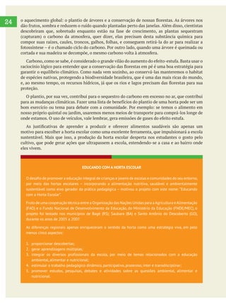 
24
de espécies nativas, protegendo a biodiversidade brasileira, que é uma das mais ricas do mundo,
proteção.
O plantio, por sua vez, contribui para o sequestro do carbono em excesso no ar, que contribui
cultivo, que pode gerar ações que ultrapassem a escola, estendendo-se a casa e ao bairro onde
eles vivem.
EDUCANDO COM A HORTA ESCOLAR
O desafio de promover a educação integral de crianças e jovens de escolas e comunidades do seu entorno,
por meio das hortas escolares – incorporando a alimentação nutritiva, saudável e ambientalmente
sustentável como eixo gerador da prática pedagógica – motivou o projeto com este nome: “Educando
com a Horta Escolar”.
Fruto de uma cooperação técnica entre a Organização das Nações Unidas para aAgricultura eAlimentação
(FAO) e o Fundo Nacional de Desenvolvimento da Educação, do Ministério da Educação (FNDE/MEC), o
projeto foi testado nos municípios de Bagé (RS); Saubara (BA) e Santo Antônio do Descoberto (GO),
durante os anos de 2005 a 2007.
As diferenças regionais apenas enriqueceram o sentido da horta como uma estratégia viva, em pelo
menos cinco aspectos:
1. proporcionar descobertas;
2. gerar aprendizagens múltiplas;
3. integrar os diversos profissionais da escola, por meio de temas relacionados com a educação
ambiental, alimentar e nutricional;
4. estimular o trabalho pedagógico dinâmico, participativo, prazeroso, inter e transdisciplinar;
5. promover estudos, pesquisas, debates e atividades sobre as questões ambiental, alimentar e
nutricional.
 