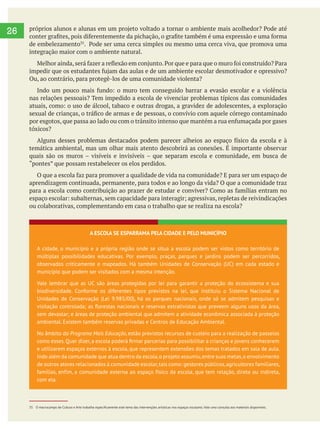  
26
de embelezamento
integração maior com o ambiente natural.
Ou, ao contrário, para protegê-los de uma comunidade violenta?
nas relações pessoais? Tem impedido a escola de vivenciar problemas típicos das comunidades
tóxicos?
temática ambiental, mas um olhar mais atento descobrirá as conexões. É importante observar
aprendizagem continuada, permanente, para todos e ao longo da vida? O que a comunidade traz
ou colaborativas, complementando em casa o trabalho que se realiza na escola?
A ESCOLA SE ESPARRAMA PELA CIDADE E PELO MUNICÍPIO
A cidade, o município e a própria região onde se situa a escola podem ser vistos como território de
múltiplas possibilidades educativas. Por exemplo, praças, parques e jardins podem ser percorridos,
observados criticamente e mapeados. Há também Unidades de Conservação (UC) em cada estado e
município que podem ser visitados com a mesma intenção.
Vale lembrar que as UC são áreas protegidas por lei para garantir a proteção do ecossistema e sua
biodiversidade. Conforme os diferentes tipos previstos na lei, que instituiu o Sistema Nacional de
Unidades de Conservação (Lei 9.985/00), há os parques nacionais, onde só se admitem pesquisas e
sem devastar; e áreas de proteção ambiental que admitem a atividade econômica associada à proteção
ambiental. Existem também reservas privadas e Centros de Educação Ambiental.
No âmbito do Programa Mais Educação, estão previstos recursos de custeio para a realização de passeios
e utilizarem espaços externos à escola, que representem extensões dos temas tratados em sala de aula.
Indo além da comunidade que atua dentro da escola,o projeto assumiu,entre suas metas,o envolvimento
de outros atores relacionados à comunidade escolar,tais como: gestores públicos,agricultores familiares,
famílias, enfim, a comunidade externa ao espaço físico da escola, que tem relação, direta ou indireta,
com ela.
 