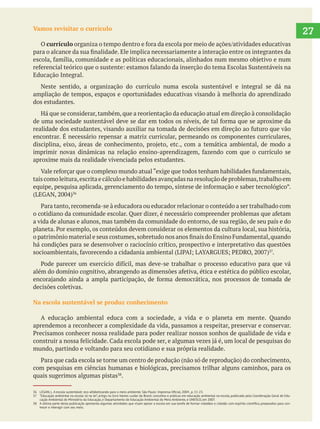 27Vamos revisitar o currículo
O currículo
Educação Integral.
Neste sentido, a organização do currículo numa escola sustentável e integral se dá na
ampliação de tempos, espaços e oportunidades educativas visando à melhoria do aprendizado
dos estudantes.
Há que se considerar,também,que a reorientação da educação atual em direção à consolidação
encontrar. É necessário repensar a matriz curricular, permeando os componentes curriculares,
aproxime mais da realidade vivenciada pelos estudantes.
taiscomoleitura,escritaecálculoehabilidadesavançadasnaresoluçãodeproblemas,trabalhoem
a vida de alunas e alunos, mas também da comunidade do entorno, de sua região, de seu país e do
há condições para se desenvolver o raciocínio crítico, prospectivo e interpretativo das questões
.
decisões coletivas.
Na escola sustentável se produz conhecimento
A educação ambiental educa com a sociedade, a vida e o planeta em mente. Quando
aprendemos a reconhecer a complexidade da vida, passamos a respeitar, preservar e conservar.
mundo, partindo e voltando para seu cotidiano e sua própria realidade.
com pesquisas em ciências humanas e biológicas, precisamos trilhar alguns caminhos, para os
quais sugerimos algumas pistas .
37 “Educação ambiental na escola: tá na lei”, artigo no livro Vamos cuidar do Brasil: conceitos e práticas em educação ambiental na escola, publicado pela Coordenação Geral de Edu-
cação Ambiental do Ministério da Educação, e Departamento de Educação Ambiental do Meio Ambiente, e UNESCO, em 2007.
-
hecer e interagir com seu meio.
 