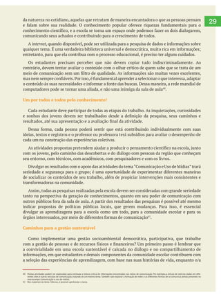 29da natureza no cotidiano, aquelas que retratam de maneira encantadora o que as pessoas pensam
comunicando seus achados e contribuindo para o crescimento de todos.
A internet
entretanto, para que ela contribua com o processo educacional, é preciso ter alguns cuidados.
Os estudantes precisam perceber que não devem copiar tudo indiscriminadamente. Ao
contrário, devem tentar avaliar o conteúdo com o olhar crítico de quem sabe que se trata de um
computadores pode se tornar uma aliada, e não uma inimiga da sala de aula .
Um por todos e todos pelo conhecimento!
cada um na construção das experiências coletivas.
seu entorno, com técnicos, com acadêmicos, com pesquisadores e com os livros.
de socializar os conteúdos de seu trabalho, além de propiciar intervenções mais consistentes e
Assim, todas as pesquisas realizadas pela escola devem ser consideradas com grande seriedade
tanto na perspectiva da geração de conhecimentos, quanto em seu poder de comunicação com
divulgar as aprendizagens para a escola como um todo, para a comunidade escolar e para os
.
Caminhos para a gestão sustentável
a convivialidade em uma escola sustentável é calcada no diálogo e no compartilhamento de
40 Muitas atividades podem ser exploradas para estimular a leitura crítica de informações encontradas nos meios de comunicação. Por exemplo, a leitura de notícias dadas em dife-
rentes sites e outros veículos de comunicação, tratando de um mesmo tema.Também vale explorar a formação de redes e as diferentes formas de se comunicar, temas presentes no
macrocampo Comunicação e uso de mídias.
41 Nos materiais do tema Ciências, é possível aprofundar o tema.
 