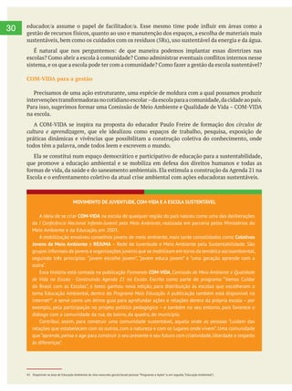  
30
COM-VIDA para a gestão
na escola.
, que ele idealizou como espaços de trabalho, pesquisa, exposição de
práticas dinâmicas e vivências que possibilitam a construção coletiva do conhecimento, onde
todos têm a palavra, onde todos leem e escrevem o mundo.
Ela se constitui num espaço democrático e participativo de educação para a sustentabilidade,
MOVIMENTO DE JUVENTUDE, COM-VIDA E A ESCOLA SUSTENTÁVEL
A ideia de se criar COM-VIDA na escola de qualquer região do país nasceu como uma das deliberações
da I Conferência Nacional Infanto-Juvenil pelo Meio Ambiente, realizada em parceria pelos Ministérios do
Meio Ambiente e da Educação, em 2003.
A mobilização envolveu conselhos jovens de meio ambiente, mais tarde consolidados como Coletivos
Jovens de Meio Ambiente e REJUMA – Rede de Juventude e Meio Ambiente pela Sustentabilidade. São
grupos informais de jovens e organizações juvenis que se mobilizam em torno da temática socioambiental,
seguindo três princípios: “jovem escolhe jovem”, “jovem educa jovem” e “uma geração aprende com a
outra”.
Essa história está contada na publicação Formando COM-VIDA, Comissão de Meio Ambiente e Qualidade
de Vida na Escola - Construindo Agenda 21 na Escola. Escrito como parte do programa “Vamos Cuidar
do Brasil com as Escolas”, o texto ganhou nova edição, para distribuição às escolas que escolheram o
tema Educação Ambiental, dentro do Programa Mais Educação. A publicação também está disponível na
internet42
, e serve como um ótimo guia para aprofundar ações e relações dentro da própria escola – por
exemplo, pela participação no projeto político pedagógico – e também no seu entorno, pois favorece o
diálogo com a comunidade da rua, do bairro, da quadra, do município.
Contribui, assim, para construir uma comunidade sustentável, aquela onde as pessoas “cuidam das
relações que estabelecem com os outros, com a natureza e com os lugares onde vivem”. Uma comunidade
que“aprende,pensa e age para construir o seu presente e seu futuro com criatividade,liberdade e respeito
às diferenças”.
42 Disponível na área de Educação Ambiental do sítio www.mec.gov.br/secad (acessar “Programas e Ações” e, em seguida,“Educação Ambiental”)
 