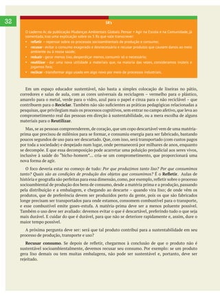     
32
Em um espaço educador sustentável, não basta a simples colocação de lixeiras no pátio,
contribuem para o Reciclar
comprometimento real das pessoas em direção à sustentabilidade, ou a mera escolha de alguns
materiais para o Reutilizar.
poucos segundos de uso para ser descartado. Que, com isso, será transportado (com custos pagos
É o . Aulas de
socioambiental de produção dos bens de consumo, desde a matéria prima e a produção, passando
longe precisam ser transportados para onde estamos, consomem combustível para o transporte,
mais durável. E cuidar do que é durável, para que não se deteriore rapidamente e, assim, dure o
maior tempo possível.
processo de produção, transporte e uso?
Recusar consumo
gera lixo demais ou tem muitas embalagens, não pode ser sustentável e, portanto, deve ser
5R’s
O caderno Ar, da publicação Mudanças Ambientais Globais. Pensar + Agir na Escola e na Comunidade, já
comentada, traz uma explicação sobre os 5 Rs que vale transcrever:
– repensar sobre os processos socioambientais de produção e consumo;
recusar - evitar o consumo exagerado e desnecessário e recusar produtos que causem danos ao meio
ambiente ou à nossa saúde;
reduzir - gerar menos lixo, desperdiçar menos, consumir só o necessário;
reutilizar - dar uma nova utilidade a materiais que, na maioria das vezes, consideramos inúteis e
jogamos fora;
reclicar - transformar algo usado em algo novo por meio de processos industriais.
 