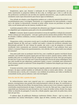 33Como fazer isso na prática, na escola?
Imaginemos, agora, que, durante a realização de um diagnóstico participativo, em que
estudantes usam copos descartáveis para buscar água no bebedouro.
vidro, ou até mesmo pelo uso de canecas, trazidas de casa!
ou salgadinho que compramos passa pelo crivo da sustentabilidade?
Reduzir
de atitudes e hábitos cotidianos, teremos condições de reavaliar valores internos associados ao
consumo.
do consumo?
coletados, mas também de quanto seguiu para um lixão ou aterro. Quanto menos, melhor. Outra
que dure mais?
O mesmo raciocínio, como veremos logo em seguida, poderá ser aplicado nos temas do uso da
Sem ela, não há vida: a gestão da água
capacidade que chamamos de ação intempérica
O caderno Água, da publicação Mudanças Ambientais Globais. Pensar + Agir na escola e na
comunidade
 
