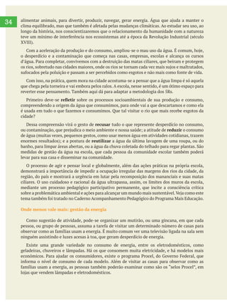     
34
longo da história, nos conscientizaremos que o relacionamento da humanidade com a natureza
o desperdício e a contaminação que começa nas casas, empresas, escolas e alcança os cursos
que chega pela torneira e vai embora pelos ralos. A escola, nesse sentido, é um ótimo espaço para
reverter esse pensamento. Também aqui dá para adaptar a metodologia dos 5Rs.
sobre os processos socioambientais de sua produção e consumo,
compreendendo a origem da água que consumimos, para onde vai a que descartamos e como ela
cidade?
Dessa compreensão virá o gesto de recusar tudo o que represente desperdício no consumo,
reduzir o consumo
de água (muitas vezes, pequenos gestos, como usar menos água em atividades cotidianas, trazem
reutilizar a água da última lavagem de uma roupa, ou do
medidas de gestão da água na escola, que cada pessoa da comunidade escolar também poderá
levar para sua casa e disseminar na comunidade.
O processo de agir e pensar local e globalmente, além das ações práticas na própria escola,
demonstrará a importância de impedir a ocupação irregular das margens dos rios da cidade, da
região, do país e mostrará a urgência em lutar pela recomposição dos mananciais e suas matas
ciliares. O uso cuidadoso e racional da água ultrapassa, assim, os limites dos muros da escola,
mediante um processo pedagógico participativo permanente, que incite a consciência crítica
Onde menos vale mais: gestão da energia
ninguém assistindo e luzes acesas à toa, que geram desperdício de energia.
Existe uma grande variedade no consumo de energia, entre os eletrodomésticos, como
geladeiras, chuveiros e lâmpadas. Há os que consomem muita eletricidade, e há modelos mais
 
