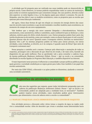   35
para avaliar se existem equipamentos que consomem energia. Em caso positivo, deverão avaliar
lâmpadas, uma boa ideia é usar os modelos econômicos, como os propostos para as escolas que
optaram pelo tema Educação Ambiental.
momento da compra de um novo equipamento.
automotores, como automóveis, ônibus e caminhões, usam combustível para se deslocar e, como
Quantas pessoas vêm de carro? Quantas usam o transporte coletivo, bicicleta ou motocicleta?
transporte costumam usar?
Fogo,
da mesma publicação Mudanças Ambientais Globais. Pensar + Agir na escola e na comunidade,
distribuído às escolas ligadas ao Programa Mais Educação, e também disponível na internet.
quais governo e sociedade estabeleçam as regras gerais para todos. Esse também é um papel das
escolas sustentáveis.
uma sociedade sustentável.
C 
ada uma das sugestões que seguem, quase todas inicialmente preparadas para um
caderno da publicação Mudanças Ambientais Globais: Pensar + Agir na Escola e na
Comunidade, poderá ser adaptada para a realidade local, se necessário . Também
discussões, que alimentarão a troca de saberes entre a escola e a comunidade .
6.1 MAPEAR E PESQUISAR A BACIA HIDROGRÁFICA PARA CONSTRUIR MAQUETES
Esta atividade provoca a discussão sobre vários temas a respeito da água na região onde
vive a comunidade escolar. Além de descobrir que vivem e estudam numa determinada bacia
6Sugestões de atividades na escola
44 A atividade 2, relacionada ao consumo consciente de energia e abastecimento de água foi idealizada pelo Instituto de Defesa do Consumidor (Idec), como veremos. Sempre vale
reforçar que todas as atividades propostas podem inspirar a conexão com outros temas. A construção de uma maquete, por exemplo, tem relação direta com Cultura e Artes; Acom-
diante.
45 Op. Cit.
 
