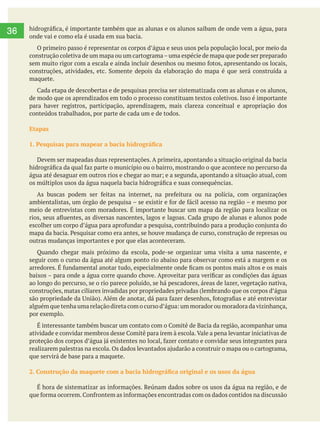        
36 onde vai e como ela é usada em sua bacia.
maquete.
de modo que os aprendizados em todo o processo constituam textos coletivos. Isso é importante
para haver registros, participação, aprendizagem, mais clareza conceitual e apropriação dos
conteúdos trabalhados, por parte de cada um e de todos.
Etapas
Devem ser mapeadas duas representações. A primeira, apontando a situação original da bacia
meio de entrevistas com moradores. É importante buscar um mapa da região para localizar os
outras mudanças importantes e por que elas aconteceram.
Quando chegar mais próximo da escola, pode-se organizar uma visita a uma nascente, e
seguir com o curso da água até algum ponto rio abaixo para observar como está a margem e os
ao longo do percurso, se o rio parece poluído, se há pescadores, áreas de lazer, vegetação nativa,
por exemplo.
que servirá de base para a maquete.
 